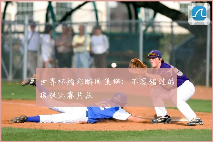世界杯精彩瞬间集锦：不容错过的顶级比赛片段