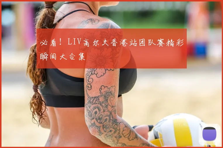必看！LIV高尔夫香港站团队赛精彩瞬间大合集