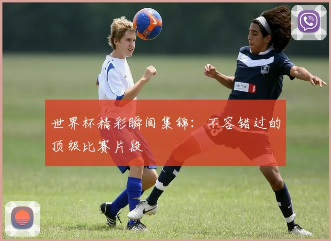 世界杯精彩瞬间集锦：不容错过的顶级比赛片段