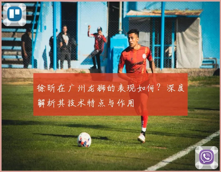 徐昕在广州龙狮的表现如何?深度解析其技术特点与作用