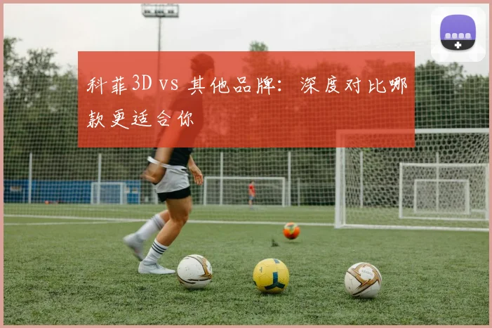 科菲3D vs 其他品牌：深度对比哪款更适合你