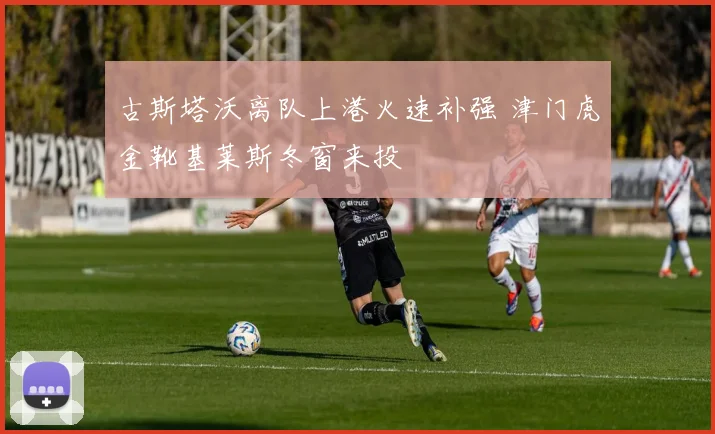 古斯塔沃离队上港火速补强 津门虎金靴基莱斯冬窗来投