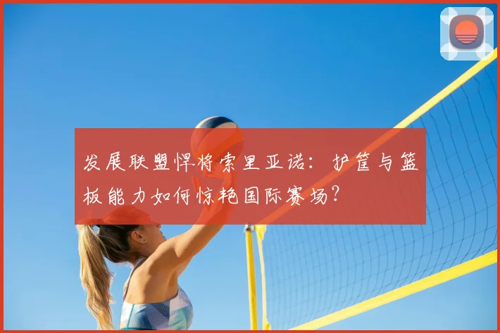 发展联盟悍将索里亚诺：护筐与篮板能力如何惊艳国际赛场？