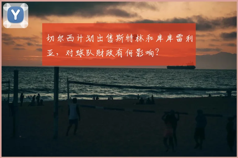 切尔西计划出售斯特林和库库雷利亚,对球队财政有何影响?