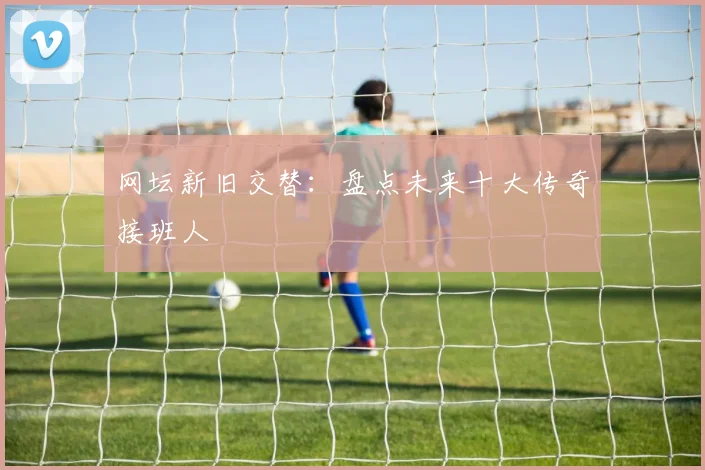 网坛新旧交替：盘点未来十大传奇接班人