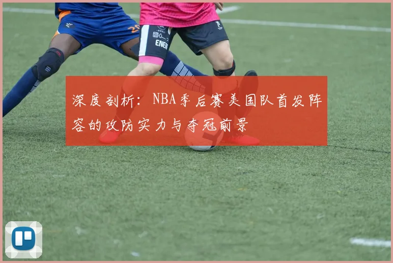 深度剖析:NBA季后赛美国队首发阵容的攻防实力与夺冠前景