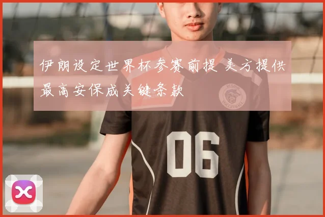 伊朗设定世界杯参赛前提 美方提供最高安保成关键条款