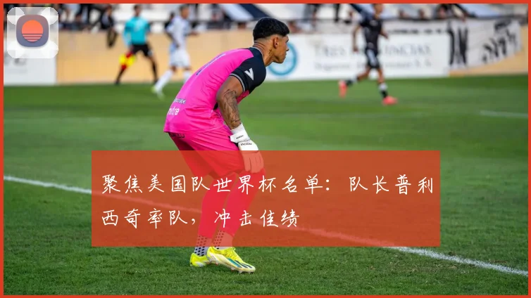 聚焦美国队世界杯名单:队长普利西奇率队,冲击佳绩